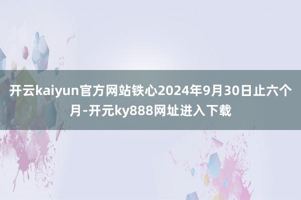 开云kaiyun官方网站铁心2024年9月30日止六个月-开元ky888网址进入下载