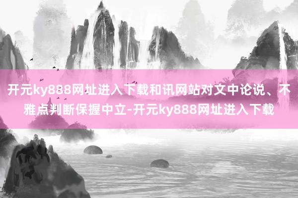 开元ky888网址进入下载和讯网站对文中论说、不雅点判断保握中立-开元ky888网址进入下载