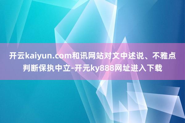 开云kaiyun.com和讯网站对文中述说、不雅点判断保执中立-开元ky888网址进入下载