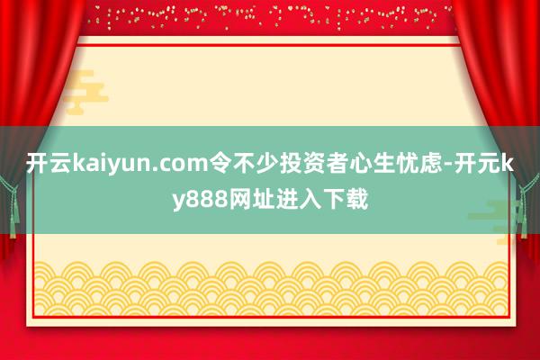 开云kaiyun.com令不少投资者心生忧虑-开元ky888网址进入下载