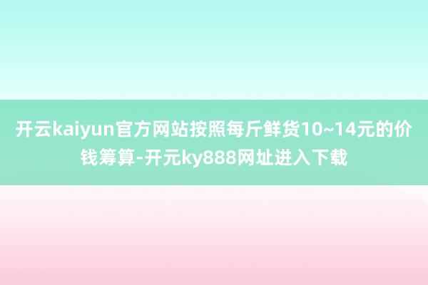 开云kaiyun官方网站按照每斤鲜货10~14元的价钱筹算-开元ky888网址进入下载