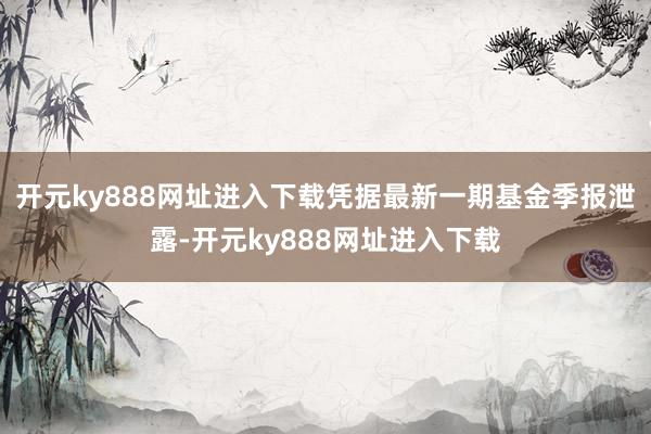 开元ky888网址进入下载凭据最新一期基金季报泄露-开元ky888网址进入下载