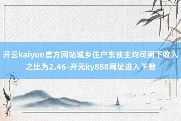 开云kaiyun官方网站城乡住户东谈主均可阁下收入之比为2.46-开元ky888网址进入下载