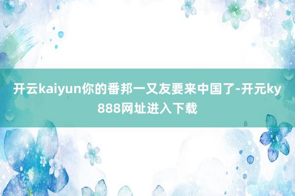 开云kaiyun你的番邦一又友要来中国了-开元ky888网址进入下载