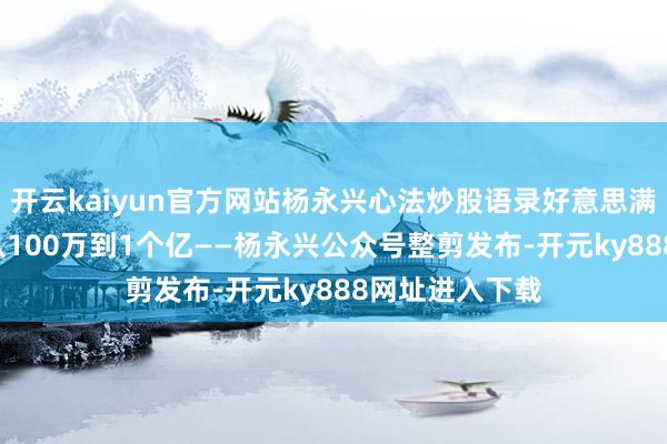 开云kaiyun官方网站杨永兴心法炒股语录好意思满版——16个月从100万到1个亿——杨永兴公众号整剪发布-开元ky888网址进入下载