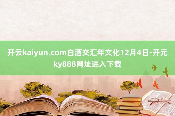 开云kaiyun.com白酒交汇年文化12月4日-开元ky888网址进入下载