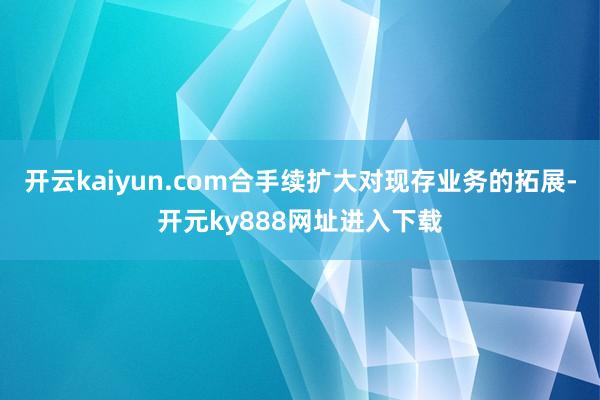 开云kaiyun.com合手续扩大对现存业务的拓展-开元ky888网址进入下载