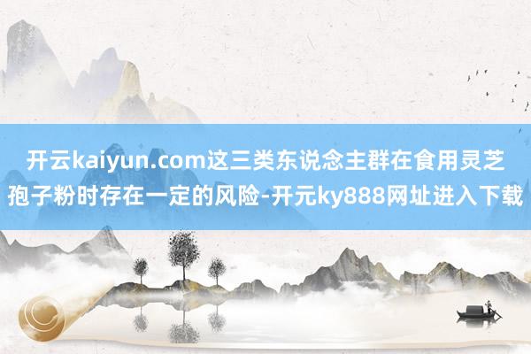 开云kaiyun.com这三类东说念主群在食用灵芝孢子粉时存在一定的风险-开元ky888网址进入下载