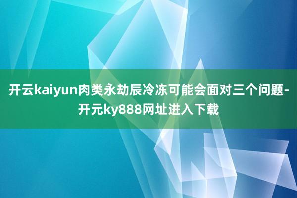 开云kaiyun肉类永劫辰冷冻可能会面对三个问题-开元ky888网址进入下载