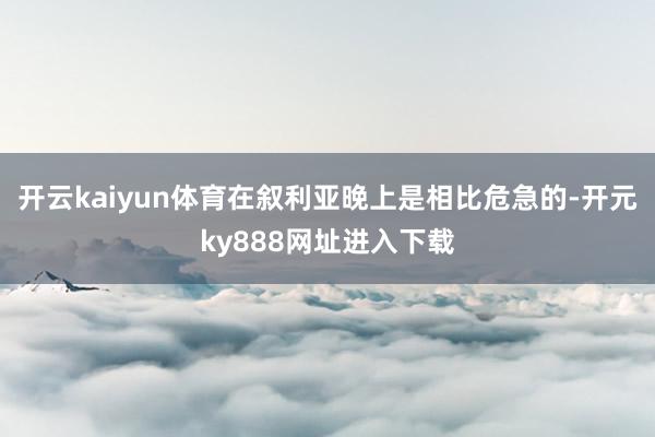 开云kaiyun体育在叙利亚晚上是相比危急的-开元ky888网址进入下载