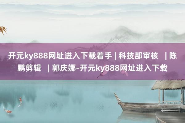 开元ky888网址进入下载着手 | 科技部审核   | 陈鹏剪辑   | 郭庆娜-开元ky888网址