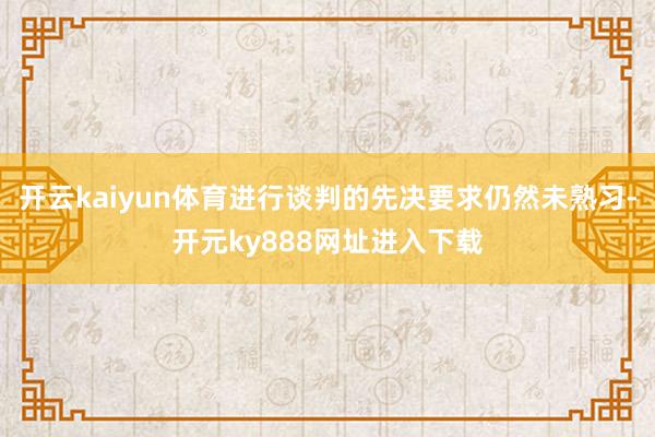 开云kaiyun体育进行谈判的先决要求仍然未熟习-开元ky888网址进入下载