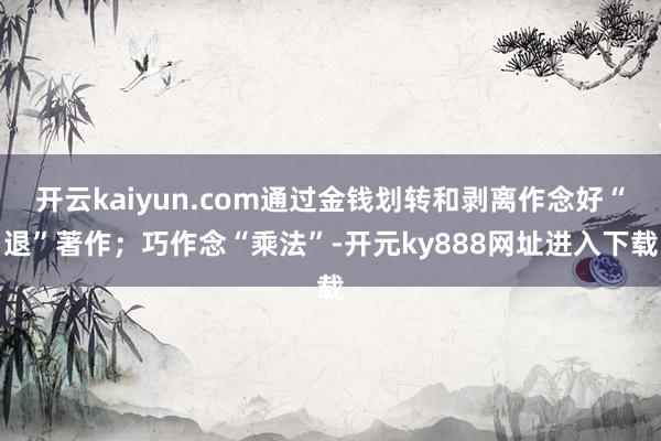 开云kaiyun.com通过金钱划转和剥离作念好“退”著作；巧作念“乘法”-开元ky888网址进入下