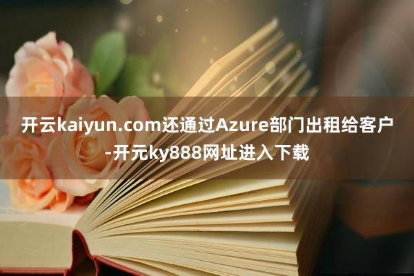 开云kaiyun.com还通过Azure部门出租给客户-开元ky888网址进入下载