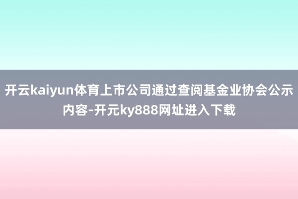 开云kaiyun体育上市公司通过查阅基金业协会公示内容-开元ky888网址进入下载