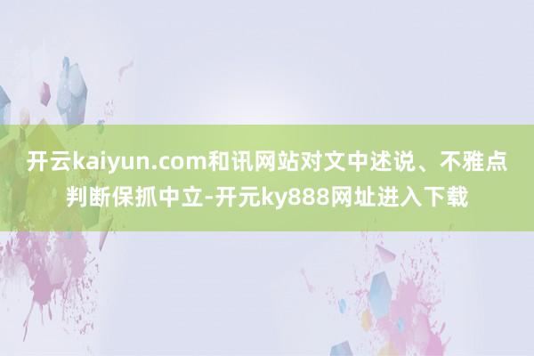 开云kaiyun.com和讯网站对文中述说、不雅点判断保抓中立-开元ky888网址进入下载