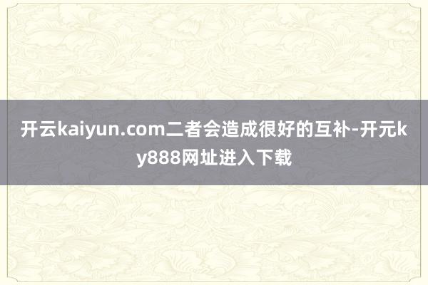 开云kaiyun.com二者会造成很好的互补-开元ky888网址进入下载