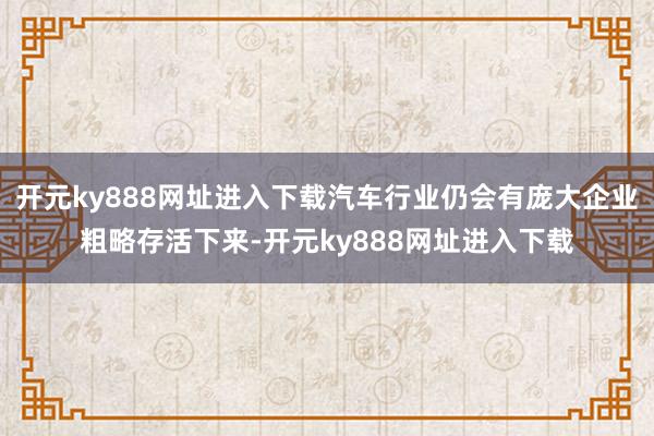 开元ky888网址进入下载汽车行业仍会有庞大企业粗略存活下来-开元ky888网址进入下载