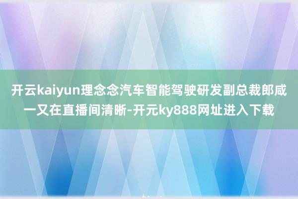 开云kaiyun理念念汽车智能驾驶研发副总裁郎咸一又在直播间清晰-开元ky888网址进入下载