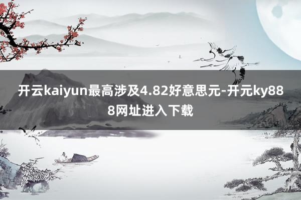 开云kaiyun最高涉及4.82好意思元-开元ky888网址进入下载