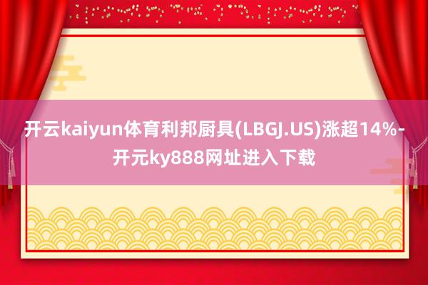 开云kaiyun体育利邦厨具(LBGJ.US)涨超14%-开元ky888网址进入下载