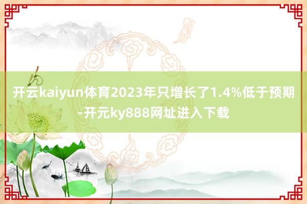 开云kaiyun体育2023年只增长了1.4%低于预期-开元ky888网址进入下载