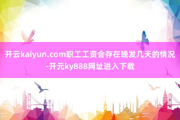 开云kaiyun.com职工工资会存在晚发几天的情况-开元ky888网址进入下载