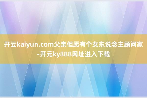 开云kaiyun.com父亲但愿有个女东说念主顾问家-开元ky888网址进入下载