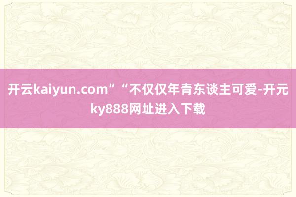 开云kaiyun.com”“不仅仅年青东谈主可爱-开元ky888网址进入下载