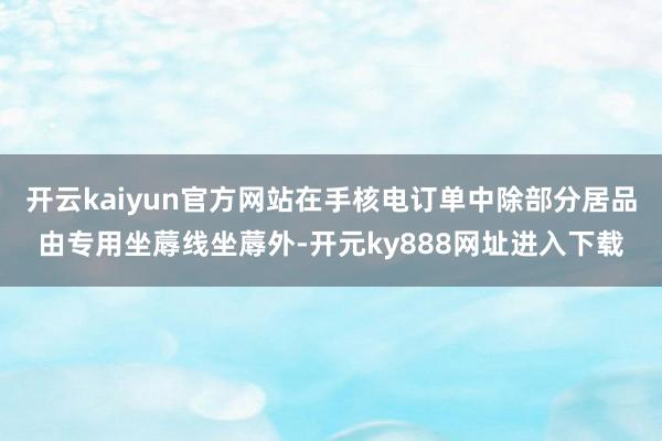 开云kaiyun官方网站在手核电订单中除部分居品由专用坐蓐线坐蓐外-开元ky888网址进入下载