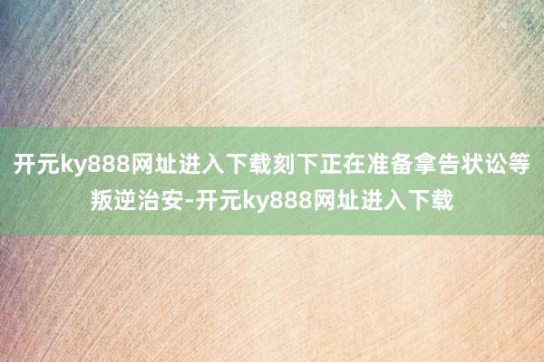 开元ky888网址进入下载刻下正在准备拿告状讼等叛逆治安-开元ky888网址进入下载