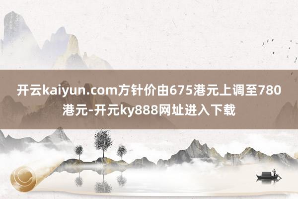 开云kaiyun.com方针价由675港元上调至780港元-开元ky888网址进入下载