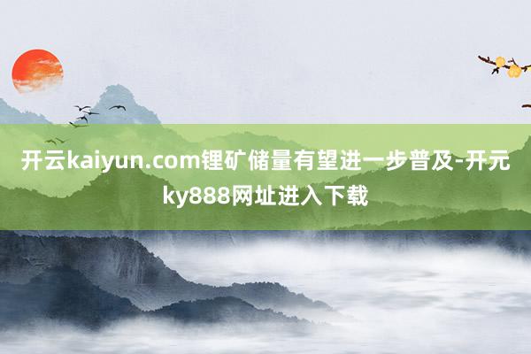 开云kaiyun.com锂矿储量有望进一步普及-开元ky888网址进入下载