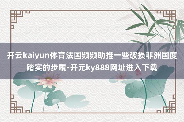 开云kaiyun体育法国频频助推一些破损非洲国度踏实的步履-开元ky888网址进入下载