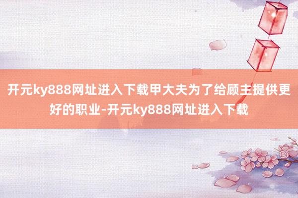 开元ky888网址进入下载甲大夫为了给顾主提供更好的职业-开元ky888网址进入下载