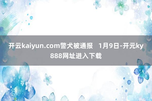 开云kaiyun.com警犬被通报   1月9日-开元ky888网址进入下载