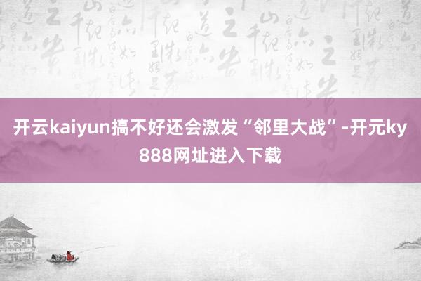 开云kaiyun搞不好还会激发“邻里大战”-开元ky888网址进入下载