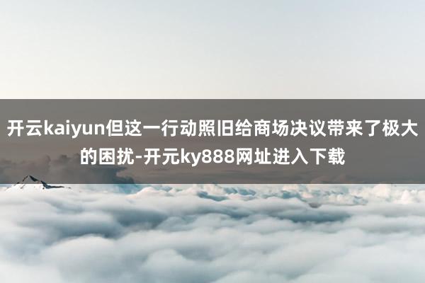 开云kaiyun但这一行动照旧给商场决议带来了极大的困扰-开元ky888网址进入下载