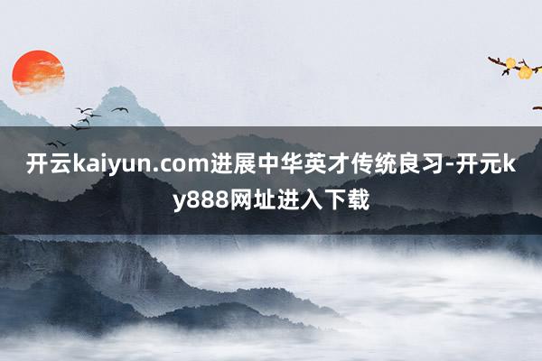 开云kaiyun.com进展中华英才传统良习-开元ky888网址进入下载