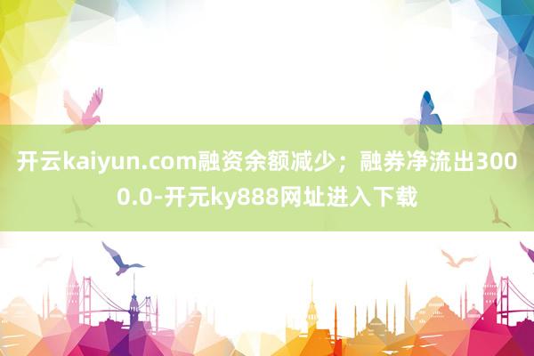 开云kaiyun.com融资余额减少；融券净流出3000.0-开元ky888网址进入下载