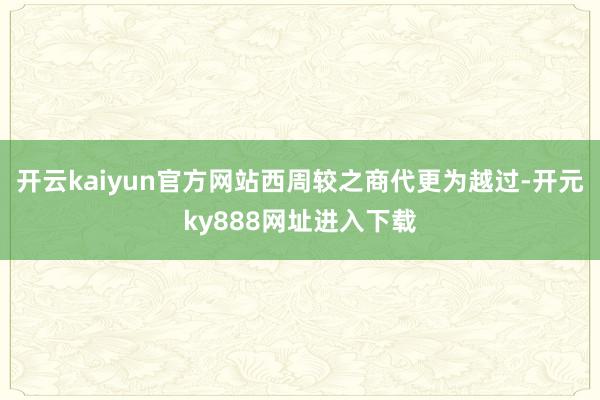 开云kaiyun官方网站西周较之商代更为越过-开元ky888网址进入下载