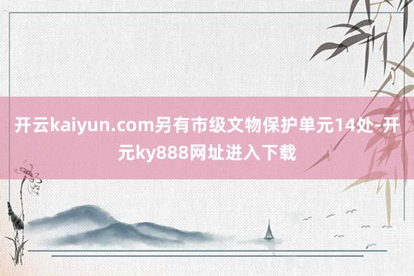 开云kaiyun.com另有市级文物保护单元14处-开元ky888网址进入下载