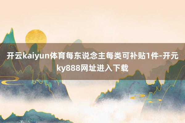 开云kaiyun体育每东说念主每类可补贴1件-开元ky888网址进入下载