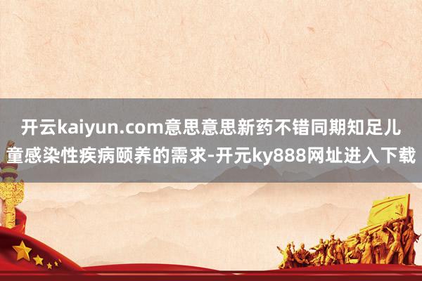 开云kaiyun.com意思意思新药不错同期知足儿童感染性疾病颐养的需求-开元ky888网址进入下载