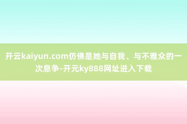 开云kaiyun.com仿佛是她与自我、与不雅众的一次息争-开元ky888网址进入下载