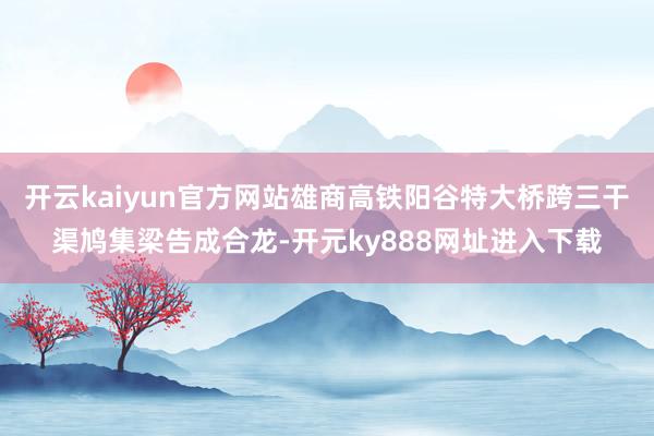 开云kaiyun官方网站雄商高铁阳谷特大桥跨三干渠鸠集梁告成合龙-开元ky888网址进入下载