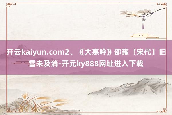 开云kaiyun.com2、《大寒吟》邵雍〔宋代〕旧雪未及消-开元ky888网址进入下载