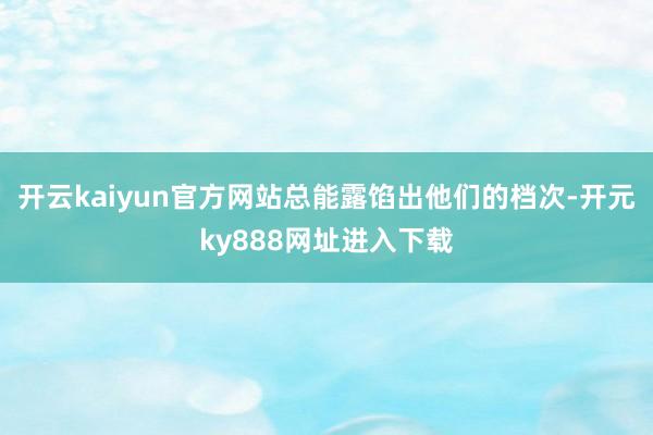 开云kaiyun官方网站总能露馅出他们的档次-开元ky888网址进入下载