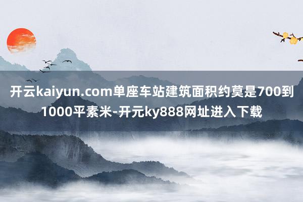 开云kaiyun.com单座车站建筑面积约莫是700到1000平素米-开元ky888网址进入下载