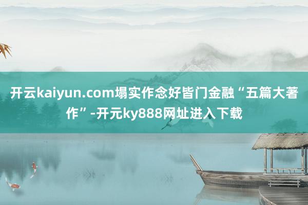 开云kaiyun.com塌实作念好皆门金融“五篇大著作”-开元ky888网址进入下载